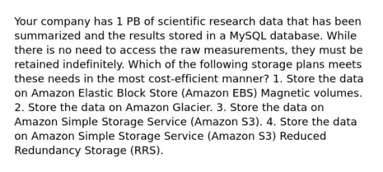 Your company has 1 PB of scientific research data that has been summarized and the results stored in a MySQL database. While there is no need to access the raw measurements, they must be retained indefinitely. Which of the following storage plans meets these needs in the most cost-efficient manner? 1. Store the data on Amazon Elastic Block Store (Amazon EBS) Magnetic volumes. 2. Store the data on Amazon Glacier. 3. Store the data on Amazon Simple Storage Service (Amazon S3). 4. Store the data on Amazon Simple Storage Service (Amazon S3) Reduced Redundancy Storage (RRS).