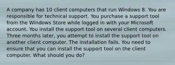 A company has 10 client computers that run Windows 8. You are responsible for technical support. You purchase a support tool from the Windows Store while logged in with your Microsoft account. You install the support tool on several client computers. Three months later, you attempt to install the support tool on another client computer. The installation fails. You need to ensure that you can install the support tool on the client computer. What should you do?