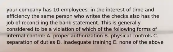 your company has 10 employees. in the interest of time and efficiency the same person who writes the checks also has the job of reconciling the bank statement. This is generally considered to be a violation of which of the following forms of internal control: A. proper authorization B. physical controls C. separation of duties D. inadequate training E. none of the above