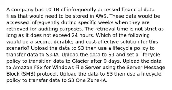 A company has 10 TB of infrequently accessed financial data files that would need to be stored in AWS. These data would be accessed infrequently during specific weeks when they are retrieved for auditing purposes. The retrieval time is not strict as long as it does not exceed 24 hours. Which of the following would be a secure, durable, and cost-effective solution for this scenario? Upload the data to S3 then use a lifecycle policy to transfer data to S3-IA. Upload the data to S3 and set a lifecycle policy to transition data to Glacier after 0 days. Upload the data to Amazon FSx for Windows File Server using the Server Message Block (SMB) protocol. Upload the data to S3 then use a lifecycle policy to transfer data to S3 One Zone-IA.