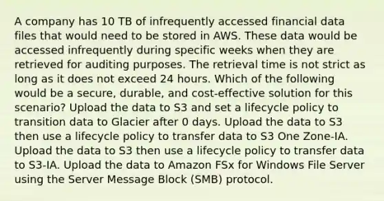 A company has 10 TB of infrequently accessed financial data files that would need to be stored in AWS. These data would be accessed infrequently during specific weeks when they are retrieved for auditing purposes. The retrieval time is not strict as long as it does not exceed 24 hours. Which of the following would be a secure, durable, and cost-effective solution for this scenario? Upload the data to S3 and set a lifecycle policy to transition data to Glacier after 0 days. Upload the data to S3 then use a lifecycle policy to transfer data to S3 One Zone-IA. Upload the data to S3 then use a lifecycle policy to transfer data to S3-IA. Upload the data to Amazon FSx for Windows File Server using the Server Message Block (SMB) protocol.