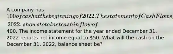 A company has 100 of cash at the beginning of 2022. The statement of Cash Flows for the year ended December 31, 2022, shows total net cash inflow of400. The income statement for the year ended December 31, 2022 reports net income equal to 50. What will the cash on the December 31, 2022, balance sheet be?