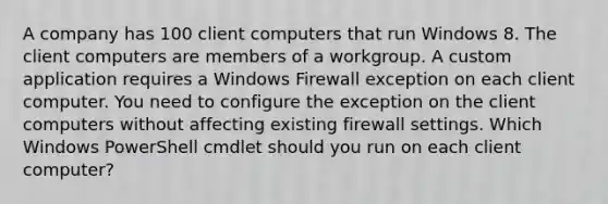 A company has 100 client computers that run Windows 8. The client computers are members of a workgroup. A custom application requires a Windows Firewall exception on each client computer. You need to configure the exception on the client computers without affecting existing firewall settings. Which Windows PowerShell cmdlet should you run on each client computer?