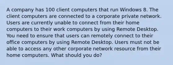 A company has 100 client computers that run Windows 8. The client computers are connected to a corporate private network. Users are currently unable to connect from their home computers to their work computers by using Remote Desktop. You need to ensure that users can remotely connect to their office computers by using Remote Desktop. Users must not be able to access any other corporate network resource from their home computers. What should you do?