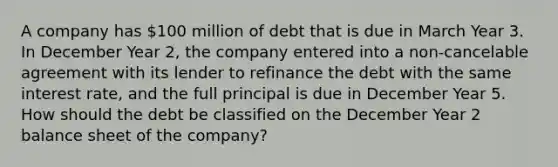 A company has 100 million of debt that is due in March Year 3. In December Year 2, the company entered into a non-cancelable agreement with its lender to refinance the debt with the same interest rate, and the full principal is due in December Year 5. How should the debt be classified on the December Year 2 balance sheet of the company?