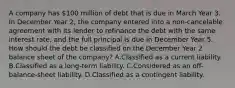 A company has 100 million of debt that is due in March Year 3. In December Year 2, the company entered into a non-cancelable agreement with its lender to refinance the debt with the same interest rate, and the full principal is due in December Year 5. How should the debt be classified on the December Year 2 balance sheet of the company? A.Classified as a current liability. B.Classified as a long-term liability. C.Considered as an off-balance-sheet liability. D.Classified as a contingent liability.