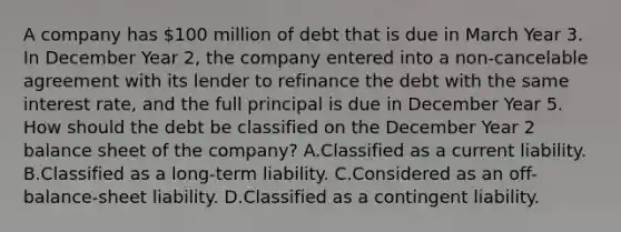 A company has 100 million of debt that is due in March Year 3. In December Year 2, the company entered into a non-cancelable agreement with its lender to refinance the debt with the same interest rate, and the full principal is due in December Year 5. How should the debt be classified on the December Year 2 balance sheet of the company? A.Classified as a current liability. B.Classified as a long-term liability. C.Considered as an off-balance-sheet liability. D.Classified as a contingent liability.