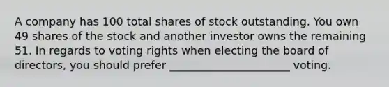 A company has 100 total shares of stock outstanding. You own 49 shares of the stock and another investor owns the remaining 51. In regards to voting rights when electing the board of directors, you should prefer ______________________ voting.