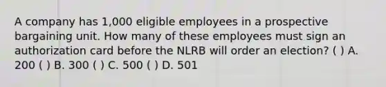 A company has 1,000 eligible employees in a prospective bargaining unit. How many of these employees must sign an authorization card before the NLRB will order an election? ( ) A. 200 ( ) B. 300 ( ) C. 500 ( ) D. 501