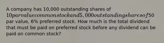 A company has 10,000 outstanding shares of 10 par value common stock and 5,000 outstanding shares of50 par value, 6% preferred stock. How much is the total dividend that must be paid on preferred stock before any dividend can be paid on common stock?