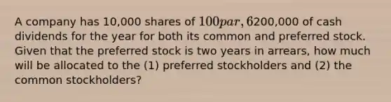 A company has 10,000 shares of 100 par, 6% cumulative preferred stock outstanding. If the company declares a total of200,000 of cash dividends for the year for both its common and preferred stock. Given that the preferred stock is two years in arrears, how much will be allocated to the (1) preferred stockholders and (2) the common stockholders?