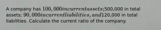 A company has 100,000 in current assets;500,000 in total assets; 90,000 in current liabilities, and120,000 in total liabilities. Calculate the current ratio of the company.