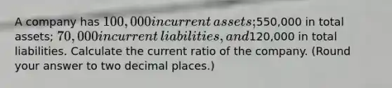 A company has 100,000 in current​ assets;550,000 in total​ assets; 70,000 in current​ liabilities, and120,000 in total liabilities. Calculate the current ratio of the company.​ (Round your answer to two decimal​ places.)