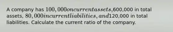 A company has 100,000 on current assets,600,000 in total assets, 80,000 in current liabilities, and120,000 in total liabilities. Calculate the current ratio of the company.