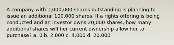 A company with 1,000,000 shares outstanding is planning to issue an additional 100,000 shares. If a rights offering is being conducted and an investor owns 20,000 shares, how many additional shares will her current ownership allow her to purchase? a. 0 b. 2,000 c. 4,000 d. 20,000