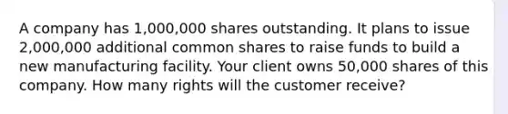 A company has 1,000,000 shares outstanding. It plans to issue 2,000,000 additional common shares to raise funds to build a new manufacturing facility. Your client owns 50,000 shares of this company. How many rights will the customer receive?