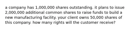 a company has 1,000,000 shares outstanding. it plans to issue 2,000,000 additional common shares to raise funds to build a new manufacturing facility. your client owns 50,000 shares of this company. how many rights will the customer receive?