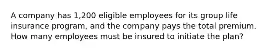 A company has 1,200 eligible employees for its group life insurance program, and the company pays the total premium. How many employees must be insured to initiate the plan?