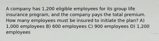 A company has 1,200 eligible employees for its group life insurance program, and the company pays the total premium. How many employees must be insured to initiate the plan? A) 1,000 employees B) 600 employees C) 900 employees D) 1,200 employees