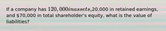 If a company has 120,000 in assets,20,000 in retained earnings, and 70,000 in total shareholder's equity, what is the value of liabilities?