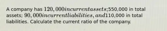 A company has 120,000 in current assets;550,000 in total assets; 90,000 in current liabilities, and110,000 in total liabilities. Calculate the current ratio of the company.