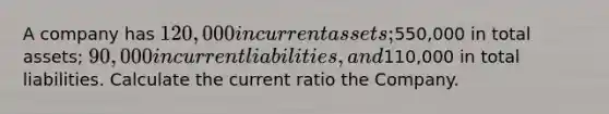 A company has 120,000 in current assets;550,000 in total assets; 90,000 in current liabilities, and110,000 in total liabilities. Calculate the current ratio the Company.