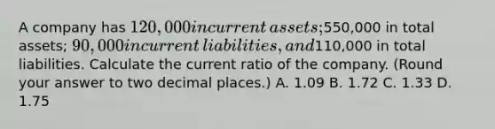 A company has​ 120,000 in current​ assets;550,000 in total​ assets; 90,000 in current​ liabilities, and​110,000 in total liabilities. Calculate the current ratio of the company.​ (Round your answer to two decimal​ places.) A. 1.09 B. 1.72 C. 1.33 D. 1.75