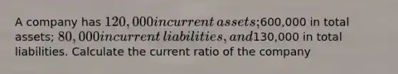 A company has 120,000 in current​ assets;600,000 in total​ assets; 80,000 in current​ liabilities, and130,000 in total liabilities. Calculate the current ratio of the company