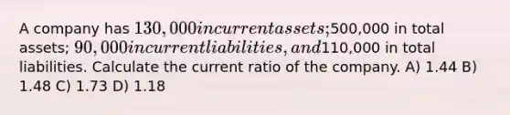 A company has 130,000 in current assets;500,000 in total assets; 90,000 in current liabilities, and110,000 in total liabilities. Calculate the current ratio of the company. A) 1.44 B) 1.48 C) 1.73 D) 1.18