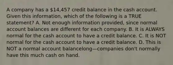 A company has a​ 14,457 credit balance in the cash account. Given this​ information, which of the following is a TRUE​ statement? A. Not enough information​ provided, since normal account balances are different for each company. B. It is ALWAYS normal for the cash account to have a credit balance. C. It is NOT normal for the cash account to have a credit balance. D. This is NOT a normal account balancelong—companies ​don't normally have this much cash on hand.