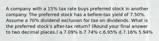 A company with a 15% tax rate buys preferred stock in another company. The preferred stock has a before-tax yield of 7.50%. Assume a 70% dividend exclusion for tax on dividends. What is the preferred stock's after-tax return? (Round your final answer to two decimal places.) a.7.09% b.7.74% c.6.95% d.7.16% 5.94%