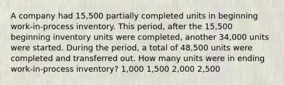 A company had 15,500 partially completed units in beginning work-in-process inventory. This period, after the 15,500 beginning inventory units were completed, another 34,000 units were started. During the period, a total of 48,500 units were completed and transferred out. How many units were in ending work-in-process inventory? 1,000 1,500 2,000 2,500