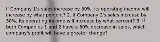 If Company 1's sales increase by 30%, its operating income will increase by what percent? 2. If Company 2's sales increase by 30%, its operating income will increase by what percent? 3. If both Companies 1 and 2 have a 30% decrease in sales, which company's profit will have a greater change?