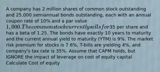 A company has 2 million shares of common stock outstanding and 25,000 semiannual bonds outstanding, each with an annual coupon rate of 10% and a par value 1,000. The common stock currently sells for35 per share and has a beta of 1.25. The bonds have exactly 10 years to maturity and the current annual yield to maturity (YTM) is 9%. The market risk premium for stocks is 7.6%, T-bills are yielding 4%, and company's tax rate is 35%. Assume that CAPM holds, but IGNORE the impact of leverage on cost of equity capital Calculate Cost of equity