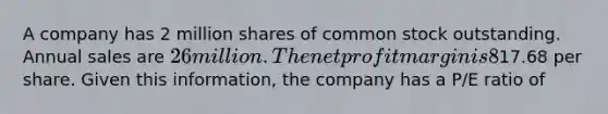 A company has 2 million shares of common stock outstanding. Annual sales are 26 million. The net profit margin is 8% and the dividend payout ratio is 40%. Currently the stock trades at17.68 per share. Given this information, the company has a P/E ratio of