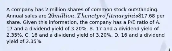 A company has 2 million shares of common stock outstanding. Annual sales are 26 million. The net profit margin is 8% and the dividend payout ratio is 40%. Currently the stock trades at17.68 per share. Given this information, the company has a P/E ratio of A. 17 and a dividend yield of 3.20%. B. 17 and a dividend yield of 2.35%. C. 16 and a dividend yield of 3.20%. D. 16 and a dividend yield of 2.35%.