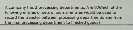 A company has 2 processing departments: A & B.Which of the following entries or sets of journal entries would be used to record the transfer between processing departments and from the final processing department to finished goods?