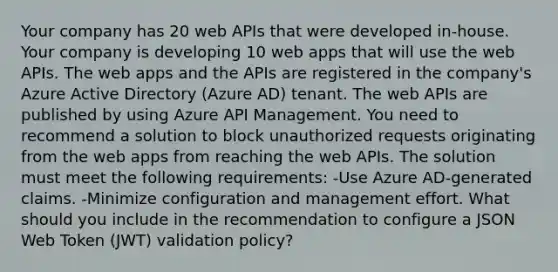 Your company has 20 web APIs that were developed in-house. Your company is developing 10 web apps that will use the web APIs. The web apps and the APIs are registered in the company's Azure Active Directory (Azure AD) tenant. The web APIs are published by using Azure API Management. You need to recommend a solution to block unauthorized requests originating from the web apps from reaching the web APIs. The solution must meet the following requirements: -Use Azure AD-generated claims. -Minimize configuration and management effort. What should you include in the recommendation to configure a JSON Web Token (JWT) validation policy?