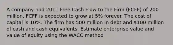 A company had 2011 Free Cash Flow to the Firm (FCFF) of 200 million. FCFF is expected to grow at 5% forever. The cost of capital is 10%. The firm has 500 million in debt and 100 million of cash and cash equivalents. Estimate enterprise value and value of equity using the WACC method