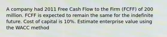 A company had 2011 Free Cash Flow to the Firm (FCFF) of 200 million. FCFF is expected to remain the same for the indefinite future. Cost of capital is 10%. Estimate enterprise value using the WACC method