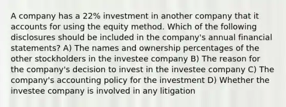 A company has a 22% investment in another company that i<a href='https://www.questionai.com/knowledge/k7x83BRk9p-t-accounts' class='anchor-knowledge'>t accounts</a> for using the equity method. Which of the following disclosures should be included in the company's annual <a href='https://www.questionai.com/knowledge/kFBJaQCz4b-financial-statements' class='anchor-knowledge'>financial statements</a>? A) The names and ownership percentages of the other stockholders in the investee company B) The reason for the company's decision to invest in the investee company C) The company's accounting policy for the investment D) Whether the investee company is involved in any litigation