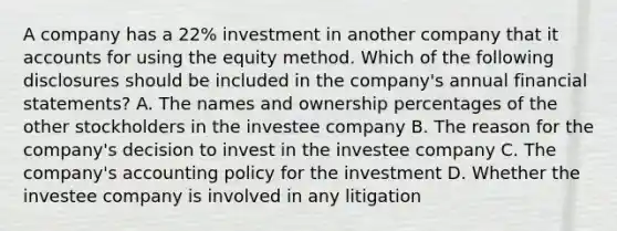 A company has a 22% investment in another company that i<a href='https://www.questionai.com/knowledge/k7x83BRk9p-t-accounts' class='anchor-knowledge'>t accounts</a> for using the equity method. Which of the following disclosures should be included in the company's annual <a href='https://www.questionai.com/knowledge/kFBJaQCz4b-financial-statements' class='anchor-knowledge'>financial statements</a>? A. The names and ownership percentages of the other stockholders in the investee company B. The reason for the company's decision to invest in the investee company C. The company's accounting policy for the investment D. Whether the investee company is involved in any litigation