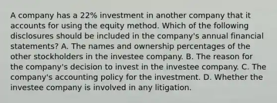 A company has a 22% investment in another company that it accounts for using the equity method. Which of the following disclosures should be included in the company's annual financial statements? A. The names and ownership percentages of the other stockholders in the investee company. B. The reason for the company's decision to invest in the investee company. C. The company's accounting policy for the investment. D. Whether the investee company is involved in any litigation.