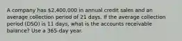 A company has 2,400,000 in annual credit sales and an average collection period of 21 days. If the average collection period (DSO) is 11 days, what is the accounts receivable balance? Use a 365-day year.