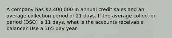 A company has 2,400,000 in annual credit sales and an average collection period of 21 days. If the average collection period (DSO) is 11 days, what is the accounts receivable balance? Use a 365-day year.