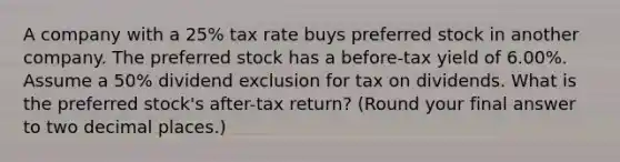 A company with a 25% tax rate buys preferred stock in another company. The preferred stock has a before-tax yield of 6.00%. Assume a 50% dividend exclusion for tax on dividends. What is the preferred stock's after-tax return? (Round your final answer to two decimal places.)