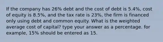 If the company has 26% debt and the cost of debt is 5.4%, cost of equity is 8.5%, and the tax rate is 23%, the firm is financed only using debt and common equity. What is the weighted average cost of capital? type your answer as a percentage. for example, 15% should be entered as 15.