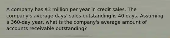 A company has 3 million per year in credit sales. The company's average days' sales outstanding is 40 days. Assuming a 360-day year, what is the company's average amount of accounts receivable outstanding?