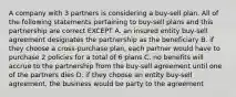 A company with 3 partners is considering a buy-sell plan. All of the following statements pertaining to buy-sell plans and this partnership are correct EXCEPT A. an insured entity buy-sell agreement designates the partnership as the beneficiary B. if they choose a cross-purchase plan, each partner would have to purchase 2 policies for a total of 6 plans C. no benefits will accrue to the partnership from the buy-sell agreement until one of the partners dies D. if they choose an entity buy-sell agreement, the business would be party to the agreement