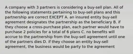 A company with 3 partners is considering a buy-sell plan. All of the following statements pertaining to buy-sell plans and this partnership are correct EXCEPT A. an insured entity buy-sell agreement designates the partnership as the beneficiary B. if they choose a cross-purchase plan, each partner would have to purchase 2 policies for a total of 6 plans C. no benefits will accrue to the partnership from the buy-sell agreement until one of the partners dies D. if they choose an entity buy-sell agreement, the business would be party to the agreement